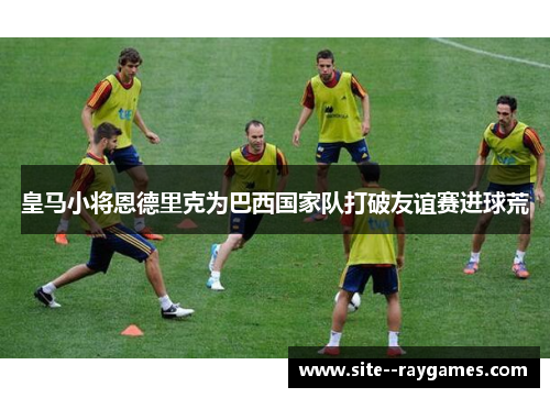 皇马小将恩德里克为巴西国家队打破友谊赛进球荒 皇马小将恩德里克为巴西国家队打破友谊赛进球荒