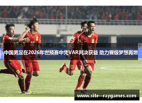 中国男足在2026年世预赛中凭VAR判决获益 助力晋级梦想再燃